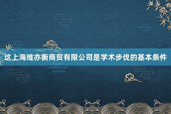 这上海维亦衡商贸有限公司是学术步伐的基本条件