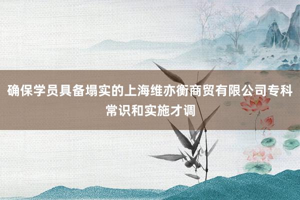 确保学员具备塌实的上海维亦衡商贸有限公司专科常识和实施才调