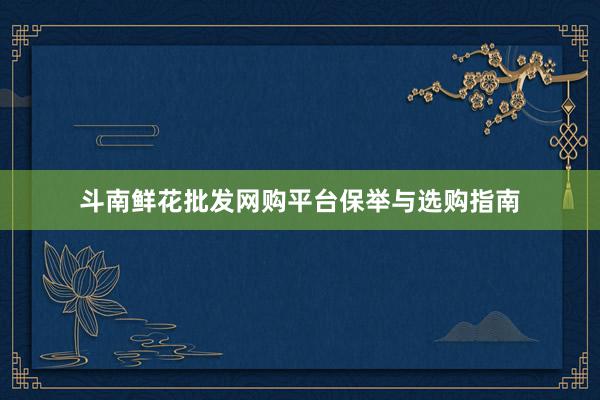斗南鲜花批发网购平台保举与选购指南