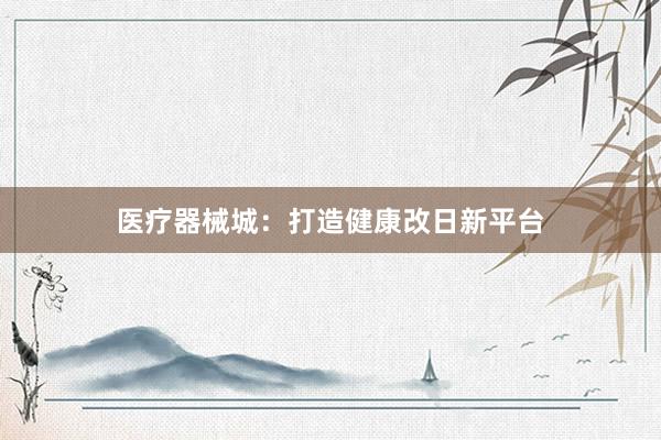 医疗器械城：打造健康改日新平台